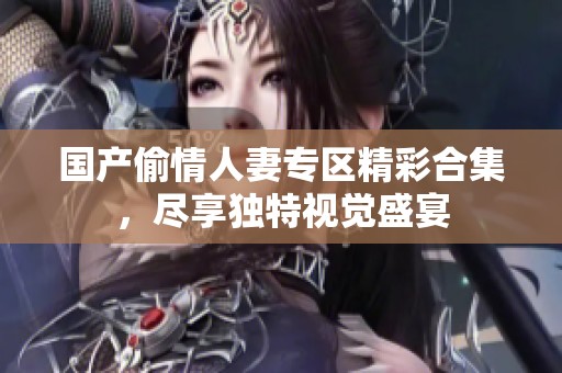 国产偷情人妻专区精彩合集，尽享独特视觉盛宴