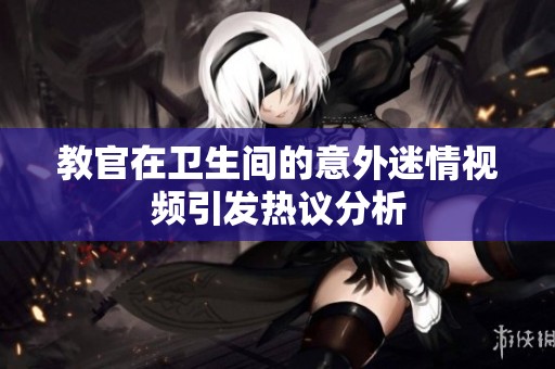 教官在卫生间的意外迷情视频引发热议分析
