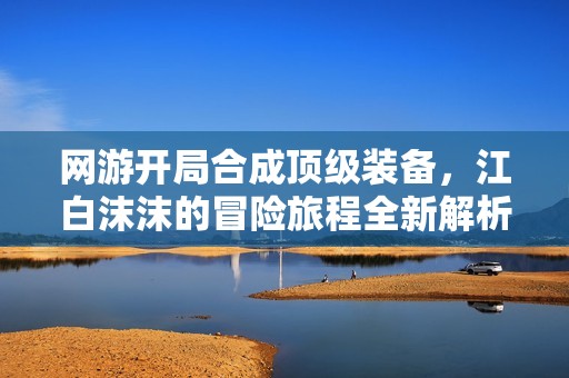 网游开局合成顶级装备，江白沫沫的冒险旅程全新解析