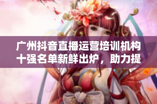 广州抖音直播运营培训机构十强名单新鲜出炉，助力提升直播技能