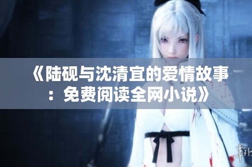 《陆砚与沈清宜的爱情故事：免费阅读全网小说》