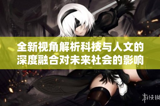 全新视角解析科技与人文的深度融合对未来社会的影响