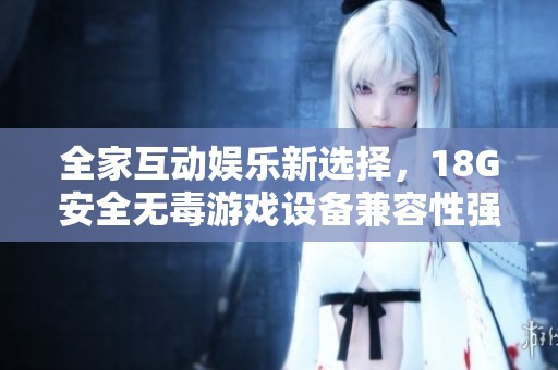 全家互动娱乐新选择，18G安全无毒游戏设备兼容性强