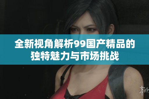 全新视角解析99国产精品的独特魅力与市场挑战