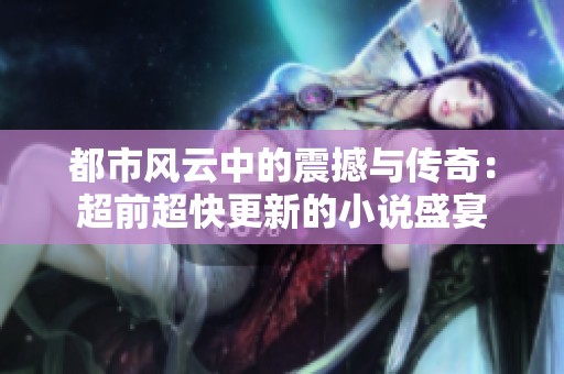 都市风云中的震撼与传奇：超前超快更新的小说盛宴