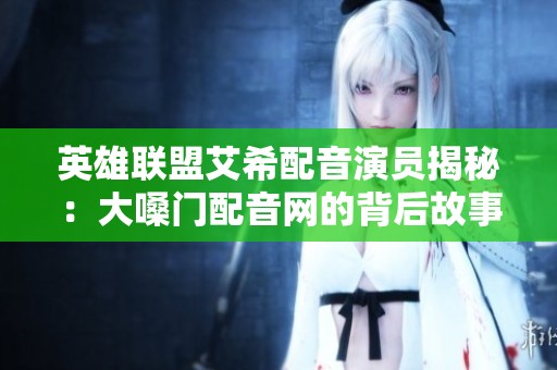 英雄联盟艾希配音演员揭秘：大嗓门配音网的背后故事