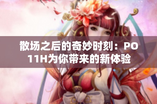 散场之后的奇妙时刻：PO11H为你带来的新体验
