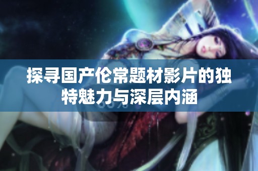 探寻国产伦常题材影片的独特魅力与深层内涵