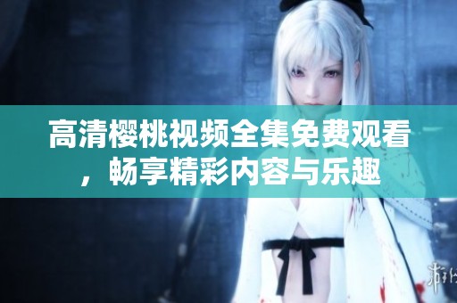 高清樱桃视频全集免费观看，畅享精彩内容与乐趣