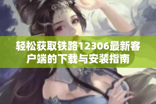 轻松获取铁路12306最新客户端的下载与安装指南