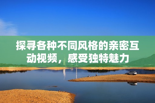 探寻各种不同风格的亲密互动视频，感受独特魅力