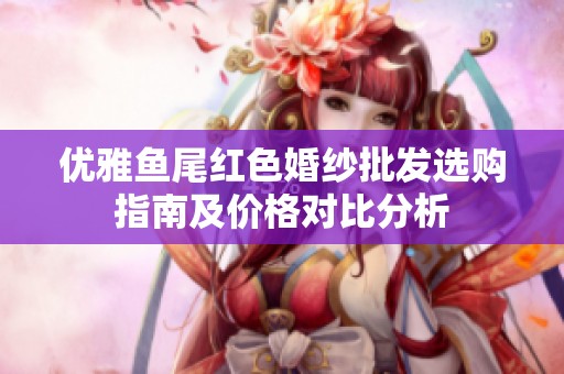 优雅鱼尾红色婚纱批发选购指南及价格对比分析
