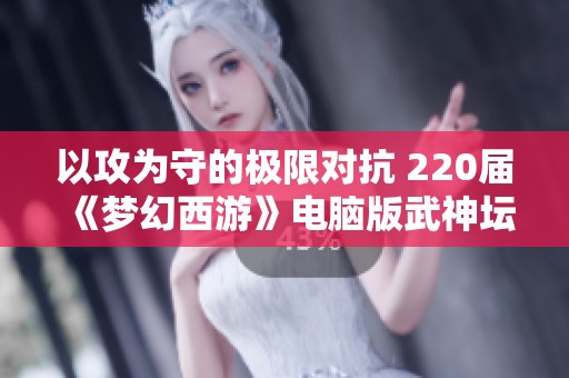 以攻为守的极限对抗 220届《梦幻西游》电脑版武神坛决赛回顾