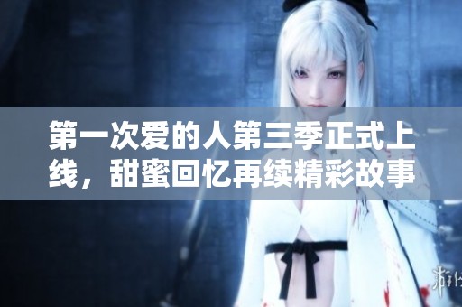 第一次爱的人第三季正式上线，甜蜜回忆再续精彩故事