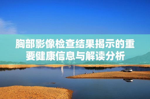 胸部影像检查结果揭示的重要健康信息与解读分析