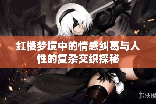 红楼梦境中的情感纠葛与人性的复杂交织探秘