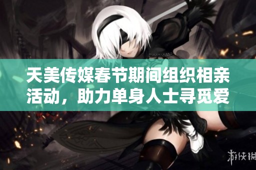天美传媒春节期间组织相亲活动，助力单身人士寻觅爱情