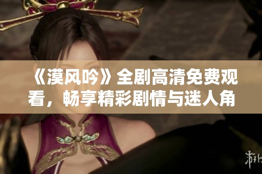 《漠风吟》全剧高清免费观看，畅享精彩剧情与迷人角色