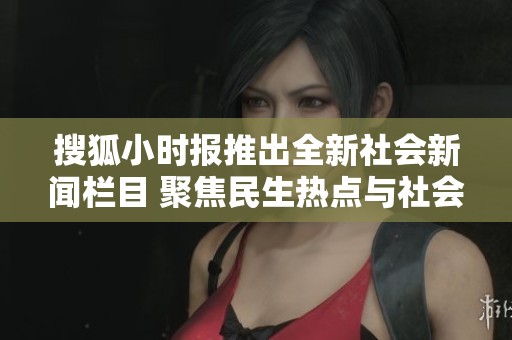搜狐小时报推出全新社会新闻栏目 聚焦民生热点与社会动态