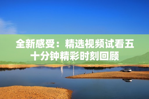 全新感受：精选视频试看五十分钟精彩时刻回顾