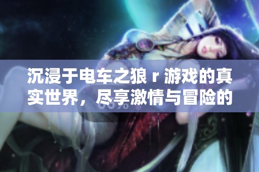 沉浸于电车之狼 r 游戏的真实世界，尽享激情与冒险的畅快体验