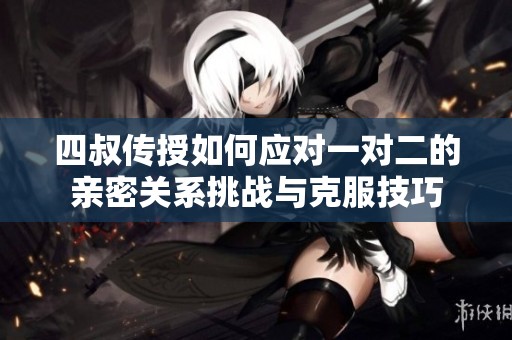 四叔传授如何应对一对二的亲密关系挑战与克服技巧