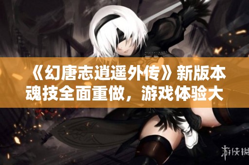 《幻唐志逍遥外传》新版本魂技全面重做，游戏体验大幅提升