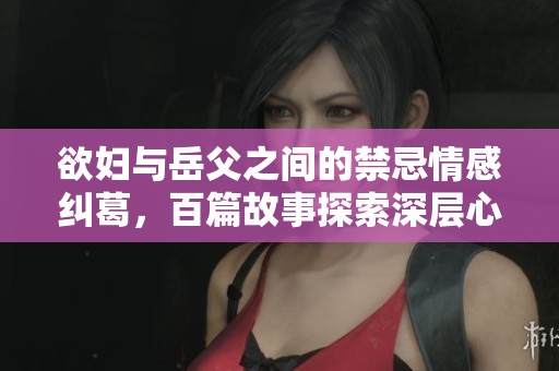 欲妇与岳父之间的禁忌情感纠葛，百篇故事探索深层心理