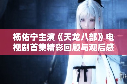 杨佑宁主演《天龙八部》电视剧首集精彩回顾与观后感