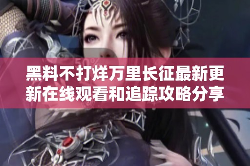黑料不打烊万里长征最新更新在线观看和追踪攻略分享
