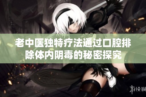 老中医独特疗法通过口腔排除体内阴毒的秘密探究