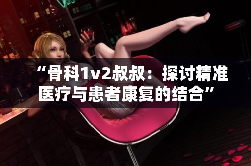 “骨科1v2叔叔：探讨精准医疗与患者康复的结合”