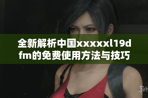 全新解析中国xxxxxl19dfm的免费使用方法与技巧