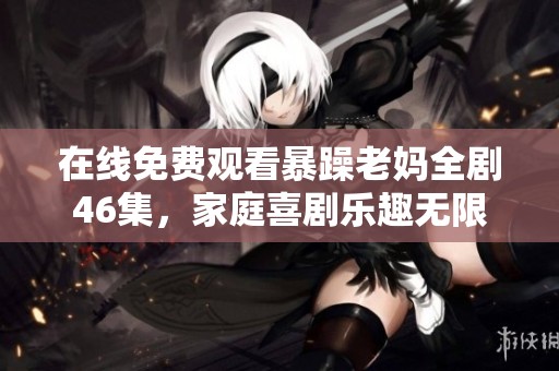 在线免费观看暴躁老妈全剧46集，家庭喜剧乐趣无限
