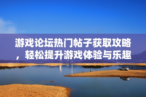 游戏论坛热门帖子获取攻略，轻松提升游戏体验与乐趣