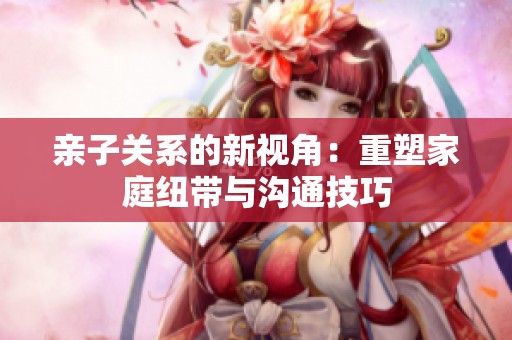 亲子关系的新视角：重塑家庭纽带与沟通技巧