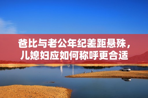 爸比与老公年纪差距悬殊，儿媳妇应如何称呼更合适