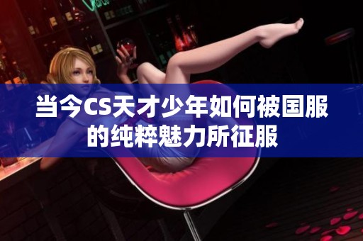 当今CS天才少年如何被国服的纯粹魅力所征服