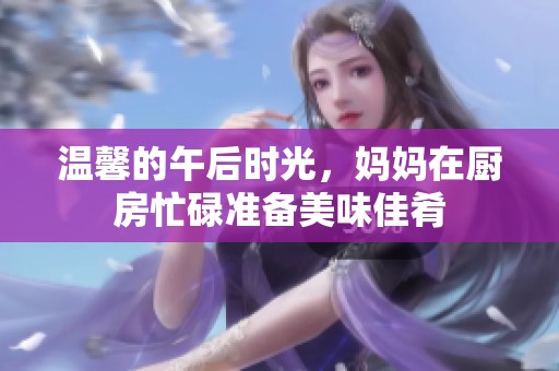 温馨的午后时光，妈妈在厨房忙碌准备美味佳肴