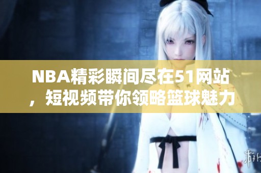 NBA精彩瞬间尽在51网站，短视频带你领略篮球魅力