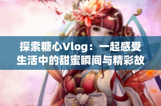 探索糖心Vlog：一起感受生活中的甜蜜瞬间与精彩故事