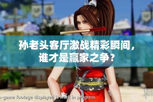 孙老头客厅激战精彩瞬间，谁才是赢家之争？