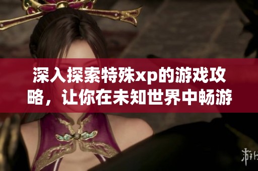 深入探索特殊xp的游戏攻略，让你在未知世界中畅游无阻