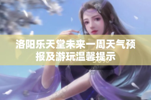 洛阳乐天堂未来一周天气预报及游玩温馨提示