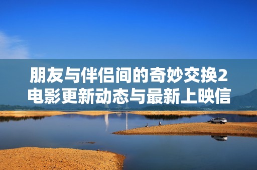 朋友与伴侣间的奇妙交换2电影更新动态与最新上映信息