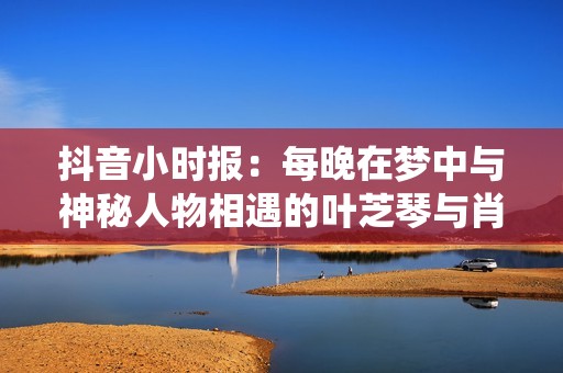 抖音小时报：每晚在梦中与神秘人物相遇的叶芝琴与肖亦轩