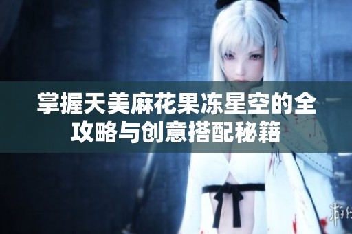 掌握天美麻花果冻星空的全攻略与创意搭配秘籍