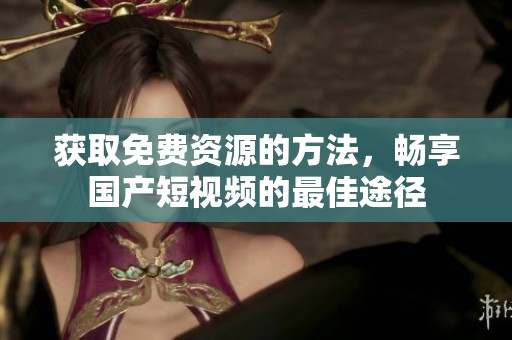 获取免费资源的方法，畅享国产短视频的最佳途径