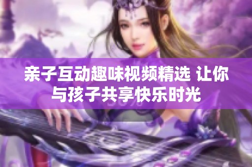 亲子互动趣味视频精选 让你与孩子共享快乐时光