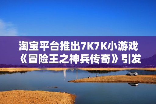 淘宝平台推出7K7K小游戏《冒险王之神兵传奇》引发关注